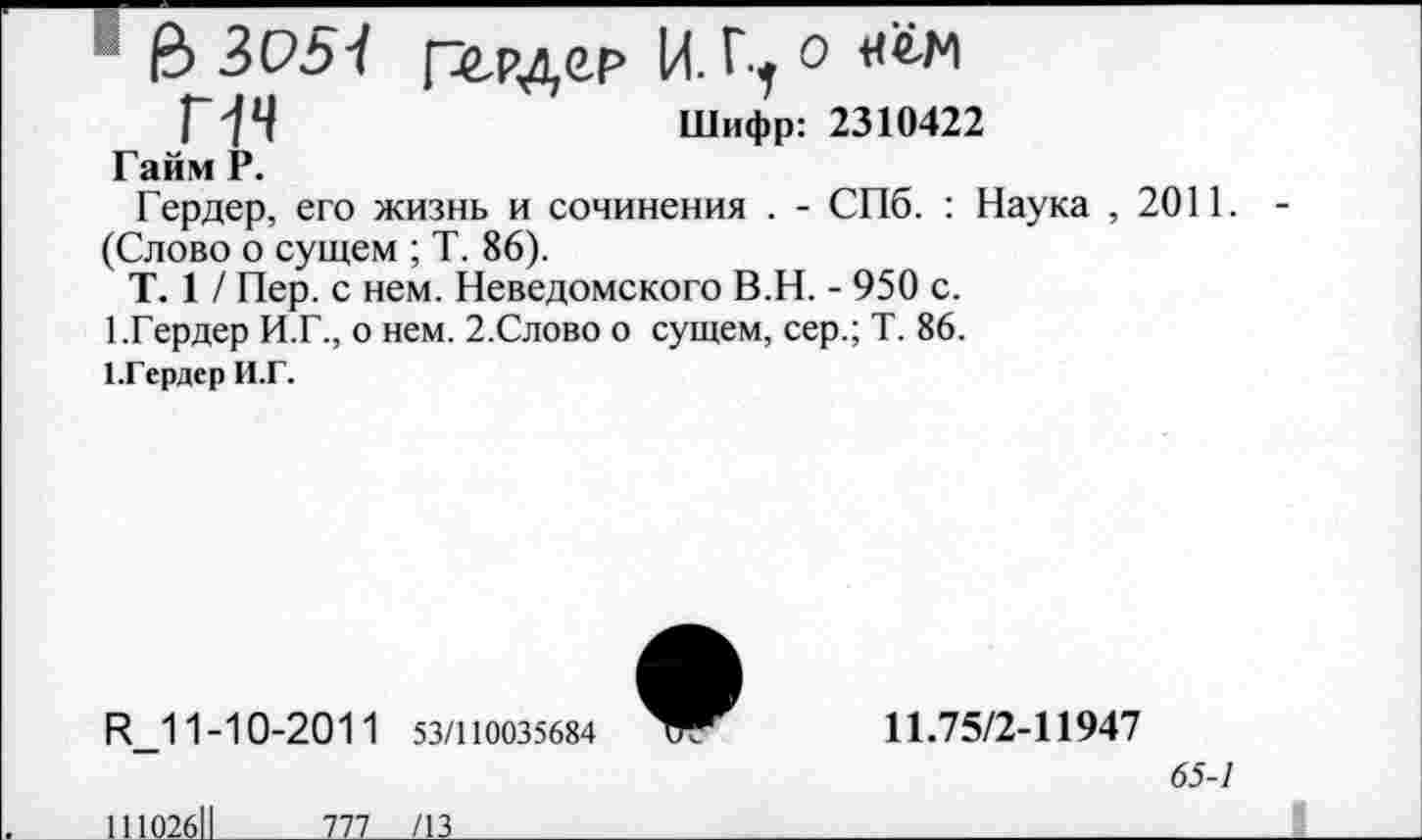 ﻿1 & 3057 г^рдер И. Ц о «гм Г74	Шифр: 2310422
Гайм Р.
Гердер, его жизнь и сочинения . - СПб. : Наука ,2011. -(Слово о сущем ; Т. 86).
Т. 1 / Пер. с нем. Неведомского В.Н. - 950 с.
1.Гердер И.Г., о нем. 2.Слово о сущем, сер.; Т. 86.
1.Гердер И.Г.
И_11-10-201 1 53/110035684
11.75/2-11947
<55-/
11102611	777 /13